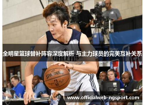 全明星篮球替补阵容深度解析 与主力球员的完美互补关系