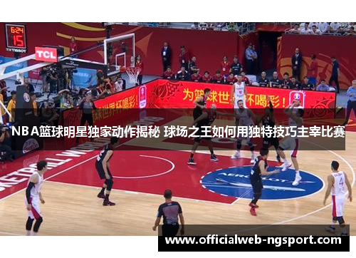 NBA篮球明星独家动作揭秘 球场之王如何用独特技巧主宰比赛