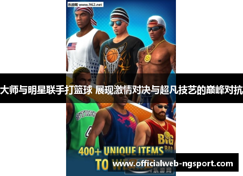 大师与明星联手打篮球 展现激情对决与超凡技艺的巅峰对抗