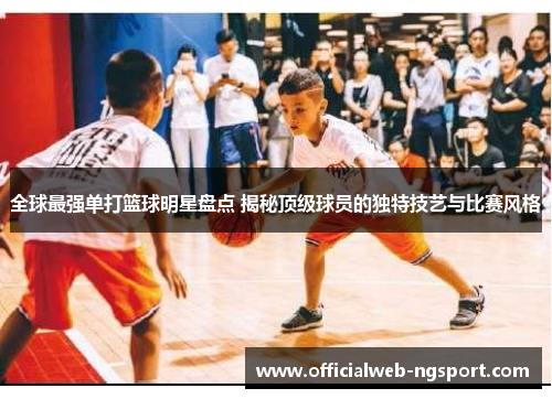全球最强单打篮球明星盘点 揭秘顶级球员的独特技艺与比赛风格