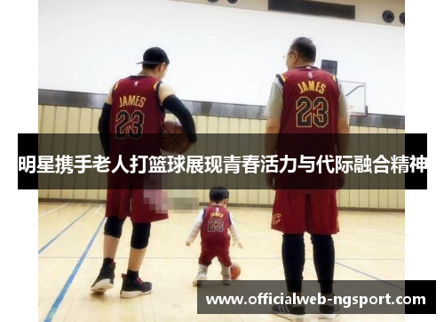 明星携手老人打篮球展现青春活力与代际融合精神