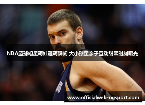 NBA篮球明星萌娃超萌瞬间 大小球星亲子互动甜蜜时刻曝光