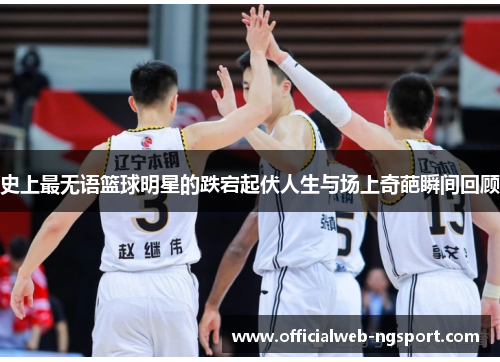 史上最无语篮球明星的跌宕起伏人生与场上奇葩瞬间回顾