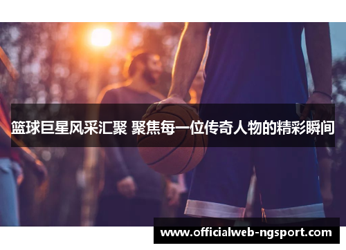 篮球巨星风采汇聚 聚焦每一位传奇人物的精彩瞬间