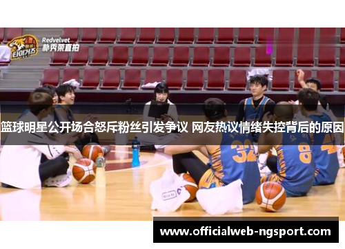 篮球明星公开场合怒斥粉丝引发争议 网友热议情绪失控背后的原因