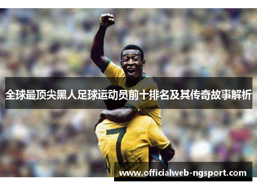 全球最顶尖黑人足球运动员前十排名及其传奇故事解析